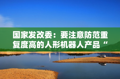 国家发改委:要注意防范重复度高的人形机器人产品“扎堆”上市 国家发改委:要注意防范重复度高的人形机器人产品“扎堆”上市