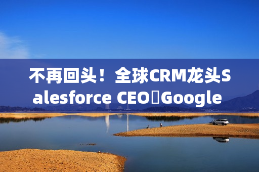 不再回头！全球CRM龙头Salesforce CEO讚Google 新AI比ChatGPT强太多