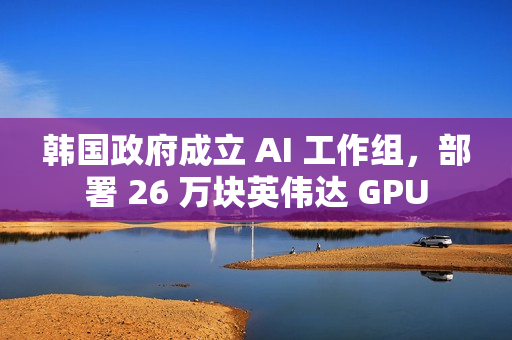 韩国政府成立 AI 工作组，部署 26 万块英伟达 GPU