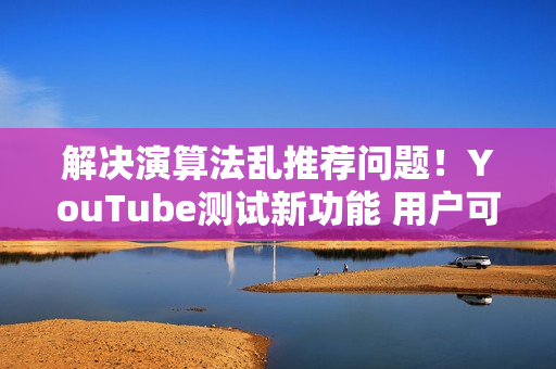 解决演算法乱推荐问题！YouTube测试新功能 用户可「自订资讯流」