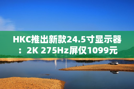 HKC推出新款24.5寸显示器：2K 275Hz屏仅1099元