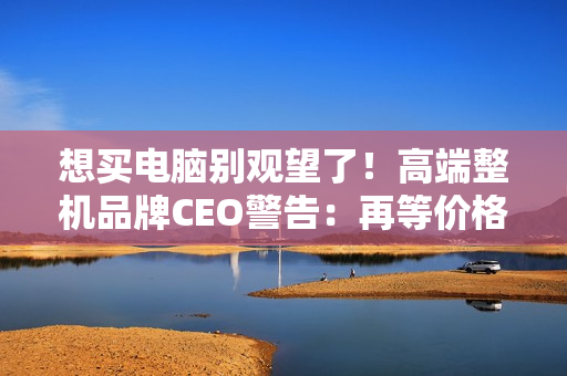 想买电脑别观望了！高端整机品牌CEO警告：再等价格更贵