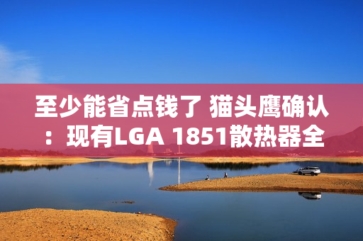 至少能省点钱了 猫头鹰确认：现有LGA 1851散热器全面支持LGA 1954！