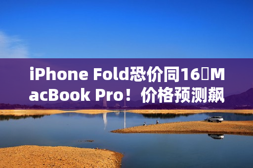 iPhone Fold恐价同16吋MacBook Pro！价格预测飙升、将创史上最贵纪录