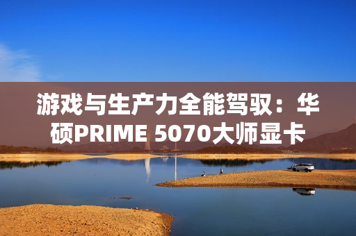 游戏与生产力全能驾驭：华硕PRIME 5070大师显卡