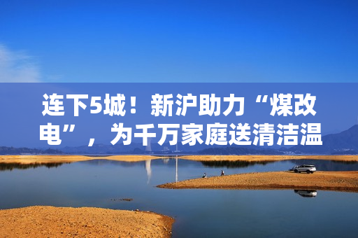 连下5城！新沪助力“煤改电”，为千万家庭送清洁温暖