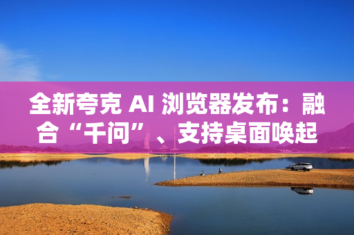 全新夸克 AI 浏览器发布：融合“千问”、支持桌面唤起 AI 助手