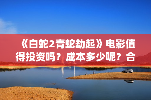《白蛇2青蛇劫起》电影值得投资吗？成本多少呢？合同成本多少？(白蛇2青蛇劫起结局)