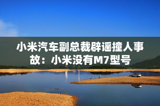 小米汽车副总裁辟谣撞人事故：小米没有M7型号