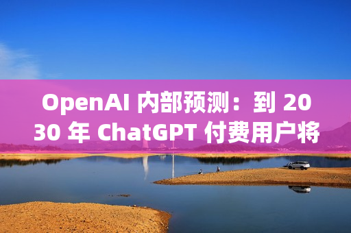 OpenAI 内部预测：到 2030 年 ChatGPT 付费用户将增至 2.2 亿