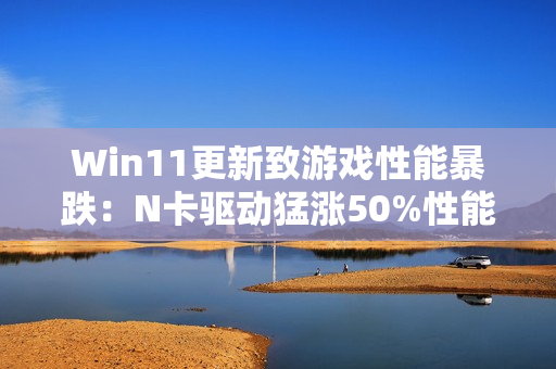 Win11更新致游戏性能暴跌：N卡驱动猛涨50%性能 A/I还得等
