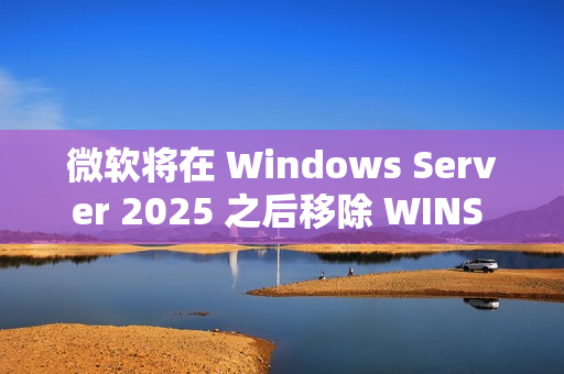 微软将在 Windows Server 2025 之后移除 WINS 支持