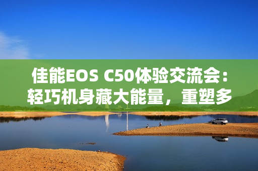 佳能EOS C50体验交流会：轻巧机身藏大能量，重塑多领域视频创作新生态