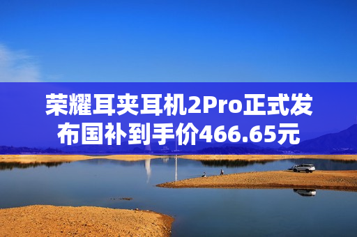 荣耀耳夹耳机2Pro正式发布国补到手价466.65元