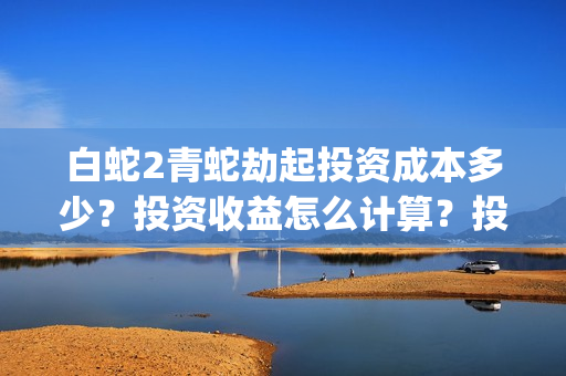 白蛇2青蛇劫起投资成本多少？投资收益怎么计算？投资联系谁？(白蛇2青蛇劫起结局什么意思)