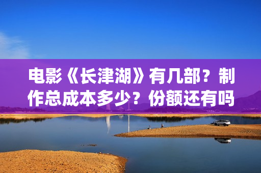 电影《长津湖》有几部？制作总成本多少？份额还有吗？(电影长津湖免费观看完整版高清)