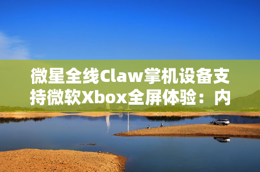 微星全线Claw掌机设备支持微软Xbox全屏体验：内存占用降低5%