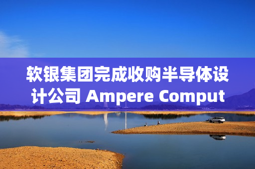 软银集团完成收购半导体设计公司 Ampere Computing