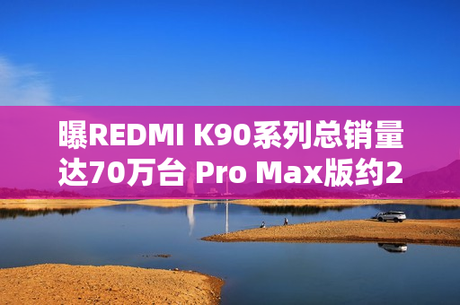 曝REDMI K90系列总销量达70万台 Pro Max版约21.3万