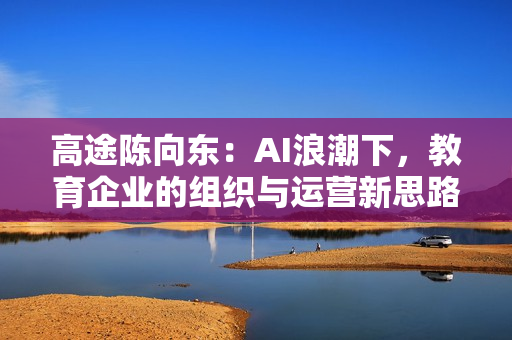 高途陈向东：AI浪潮下，教育企业的组织与运营新思路