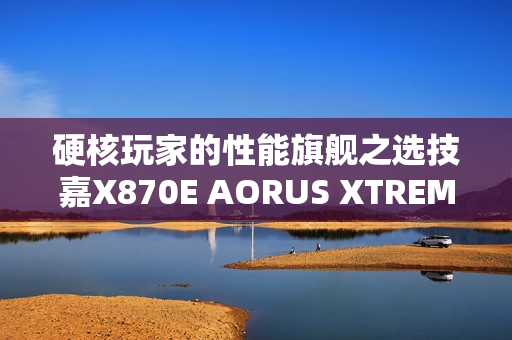 硬核玩家的性能旗舰之选技嘉X870E AORUS XTREME X3D AI TOP主板重磅亮相