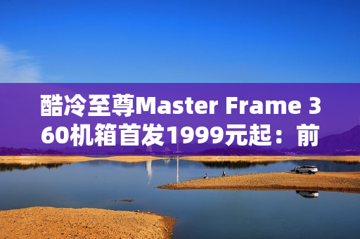 酷冷至尊Master Frame 360机箱首发1999元起：前置展示平台 配ARGB聚光灯