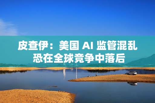 皮查伊：美国 AI 监管混乱 恐在全球竞争中落后