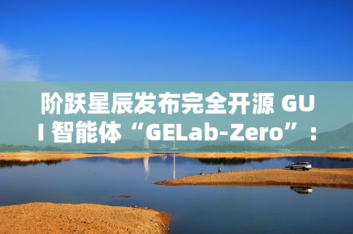 阶跃星辰发布完全开源 GUI 智能体“GELab-Zero”：包含模型和基础设施、可本地部署