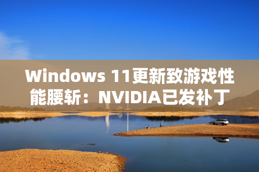Windows 11更新致游戏性能腰斩：NVIDIA已发补丁、微软还在沉默！