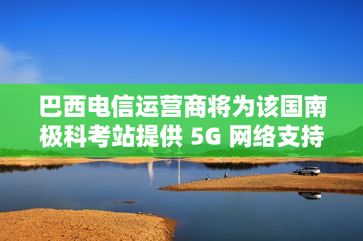 巴西电信运营商将为该国南极科考站提供 5G 网络支持