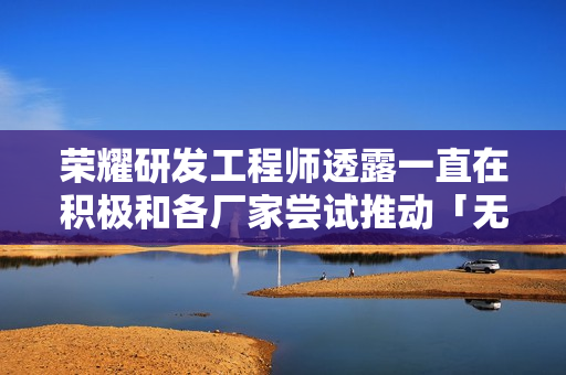 荣耀研发工程师透露一直在积极和各厂家尝试推动「无网通信」互连互通