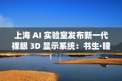上海 AI 实验室发布新一代裸眼 3D 显示系统：书生·瞳真EyeReal