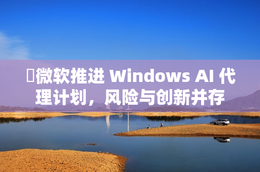 ​微软推进 Windows AI 代理计划，风险与创新并存