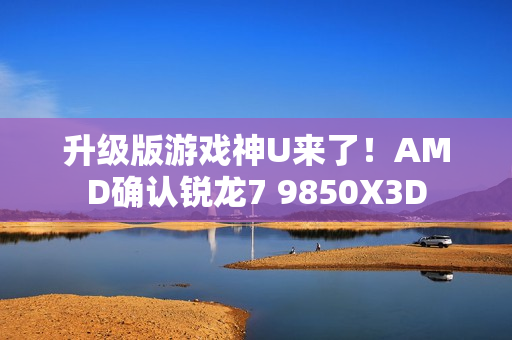 升级版游戏神U来了！AMD确认锐龙7 9850X3D