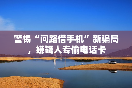 警惕“问路借手机”新骗局，嫌疑人专偷电话卡