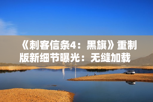 《刺客信条4：黑旗》重制版新细节曝光：无缝加载 地图更细致！