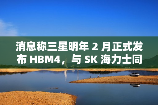 消息称三星明年 2 月正式发布 HBM4，与 SK 海力士同台竞技