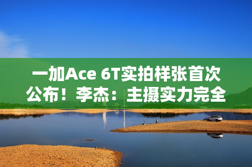 一加Ace 6T实拍样张首次公布！李杰：主摄实力完全看齐4K档性能旗舰
