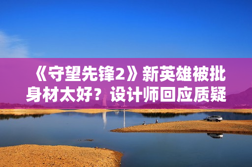 《守望先锋2》新英雄被批身材太好?设计师回应质疑 《守望先锋2》新英雄被批身材太好?设计师回应质疑