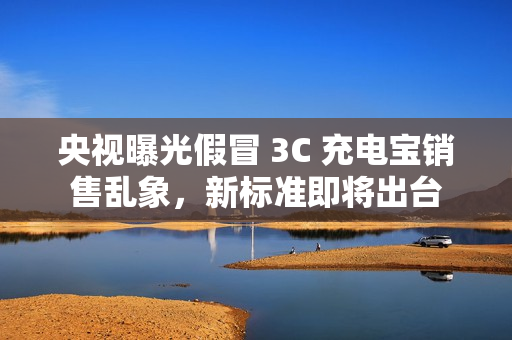 央视曝光假冒 3C 充电宝销售乱象,新标准即将出台 央视曝光假冒 3C 充电宝销售乱象,新标准即将出台