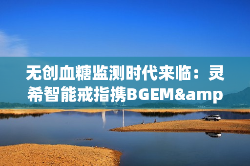 无创血糖监测时代来临：灵希智能戒指携BGEM™临床级技术领跑行业