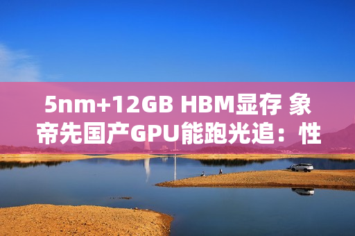 5nm+12GB HBM显存 象帝先国产GPU能跑光追：性能翻倍