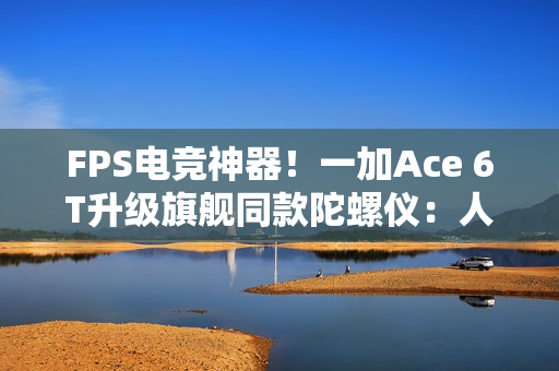 FPS电竞神器！一加Ace 6T升级旗舰同款陀螺仪：人枪合一 指哪打哪