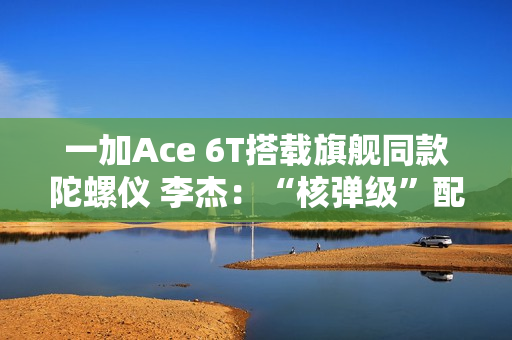 一加Ace 6T搭载旗舰同款陀螺仪 李杰：“核弹级”配置 规格全行业领先