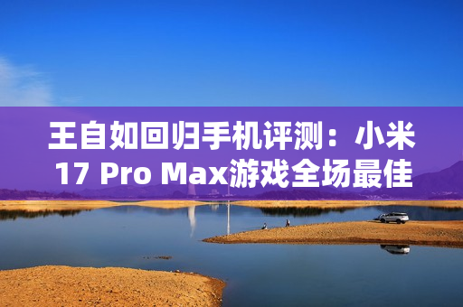 王自如回归手机评测：小米17 Pro Max游戏全场最佳 领先苹果和安卓友商