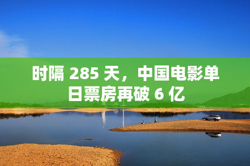 时隔 285 天，中国电影单日票房再破 6 亿