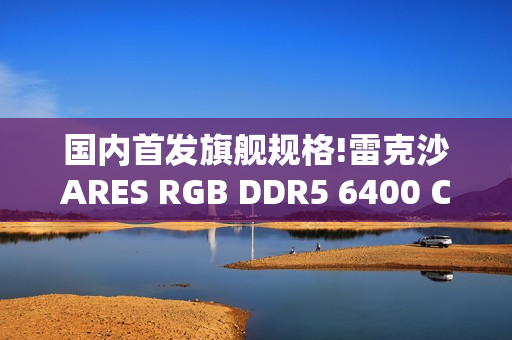 国内首发旗舰规格!雷克沙ARES RGB DDR5 6400 CL32 64GBx2重磅首发，以海量内存与超低时序重塑高性能体验