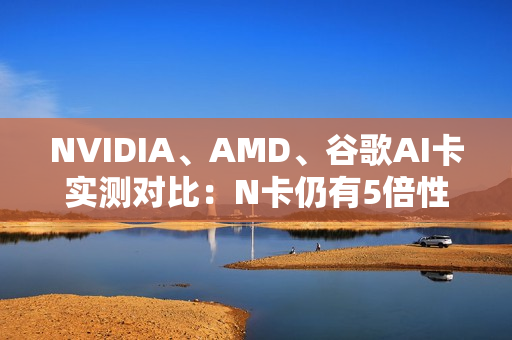 NVIDIA、AMD、谷歌AI卡实测对比:N卡仍有5倍性价比优势 NVIDIA、AMD、谷歌AI卡实测对比:N卡仍有5倍性价比优势