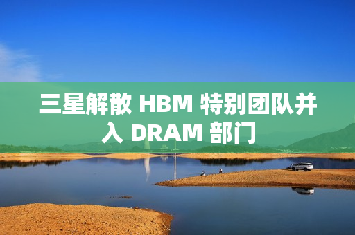 三星解散 HBM 特别团队并入 DRAM 部门 三星解散 HBM 特别团队并入 DRAM 部门