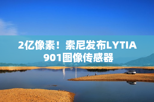 2亿像素！索尼发布LYTIA 901图像传感器